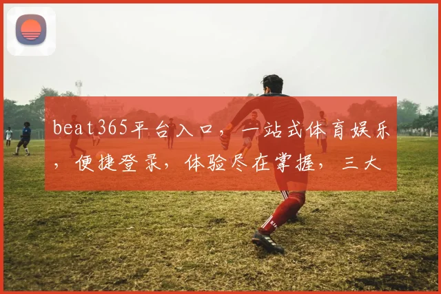 beat365平台入口，一站式体育娱乐，便捷登录，体验尽在掌握，三大优势，不容错过