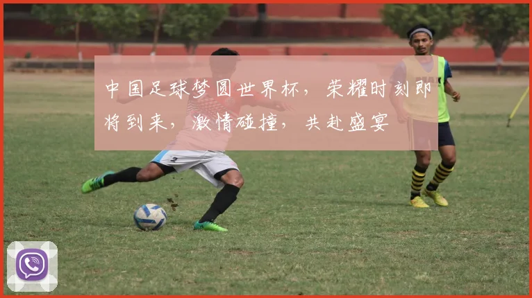 中国足球梦圆世界杯，荣耀时刻即将到来，激情碰撞，共赴盛宴