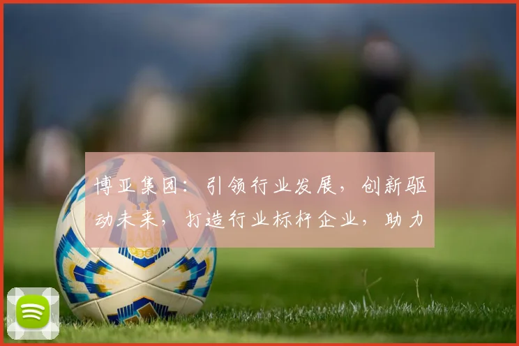 博亚集团：引领行业发展，创新驱动未来，打造行业标杆企业，助力经济腾飞，共赢未来
