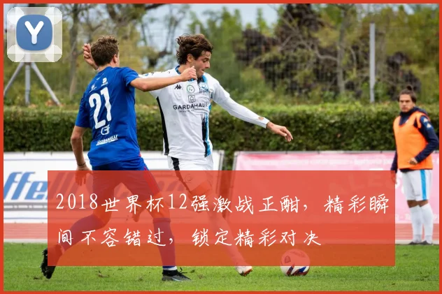 2018世界杯12强激战正酣，精彩瞬间不容错过，锁定精彩对决