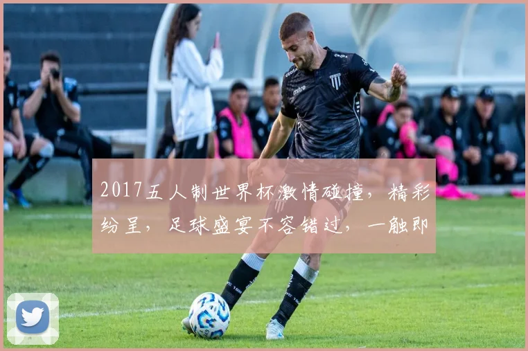 2017五人制世界杯激情碰撞，精彩纷呈，足球盛宴不容错过，一触即发